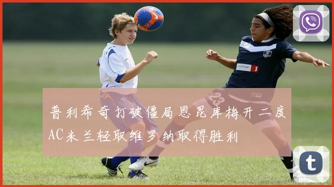普利希奇打破僵局恩昆库梅开二度AC米兰轻取维罗纳取得胜利