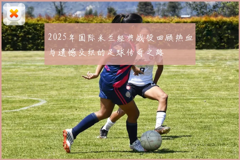 2025年国际米兰经典战役回顾热血与遗憾交织的足球传奇之路